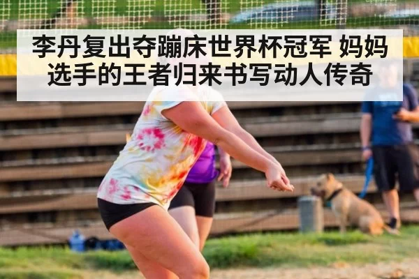 李丹复出夺蹦床世界杯冠军 妈妈选手的王者归来书写动人传奇