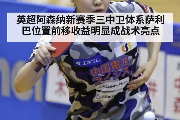 英超阿森纳新赛季三中卫体系萨利巴位置前移收益明显成战术亮点