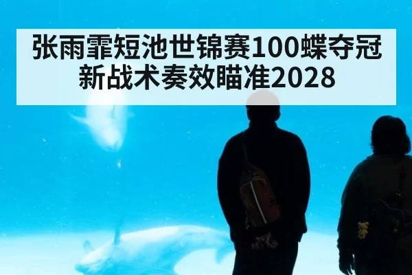 张雨霏短池世锦赛100蝶夺冠新战术奏效瞄准2028